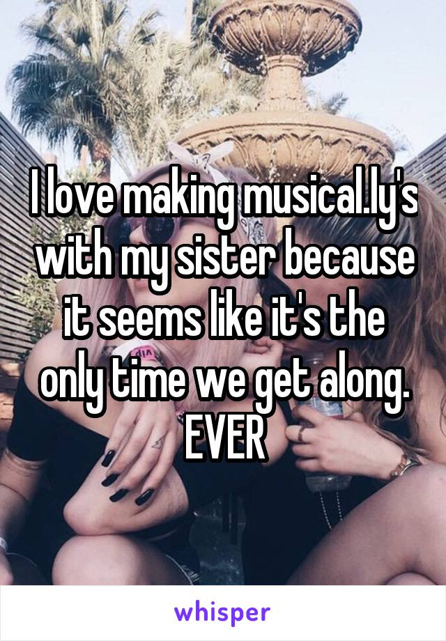 I love making musical.ly's with my sister because it seems like it's the only time we get along. EVER