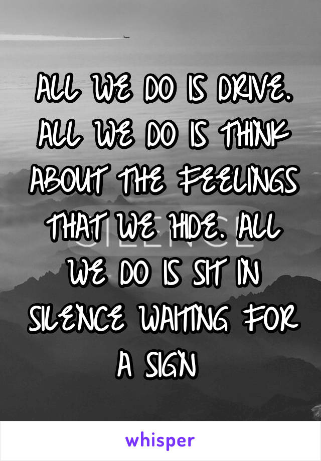 ALL WE DO IS DRIVE. ALL WE DO IS THINK ABOUT THE FEELINGS THAT WE HIDE. ALL WE DO IS SIT IN SILENCE WAITING FOR A SIGN 