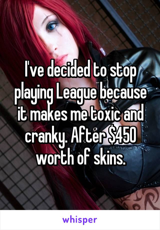 I've decided to stop playing League because it makes me toxic and cranky. After $450 worth of skins.