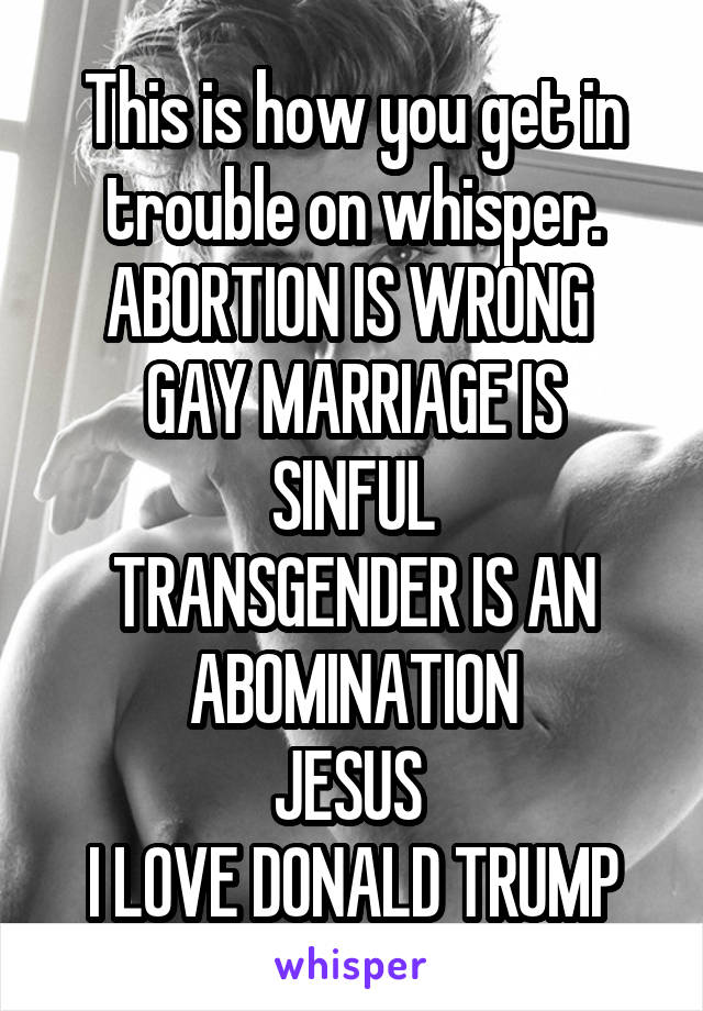 This is how you get in trouble on whisper.
ABORTION IS WRONG 
GAY MARRIAGE IS SINFUL
TRANSGENDER IS AN ABOMINATION
JESUS 
I LOVE DONALD TRUMP