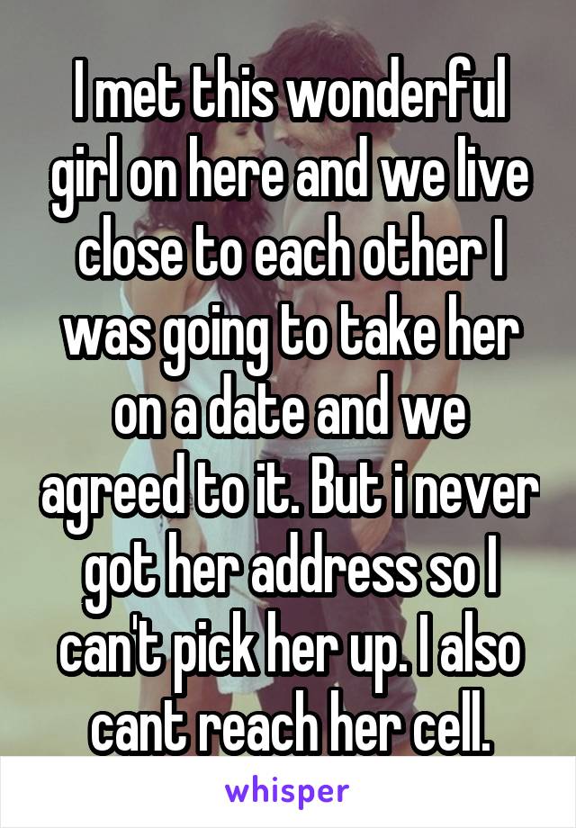 I met this wonderful girl on here and we live close to each other I was going to take her on a date and we agreed to it. But i never got her address so I can't pick her up. I also cant reach her cell.