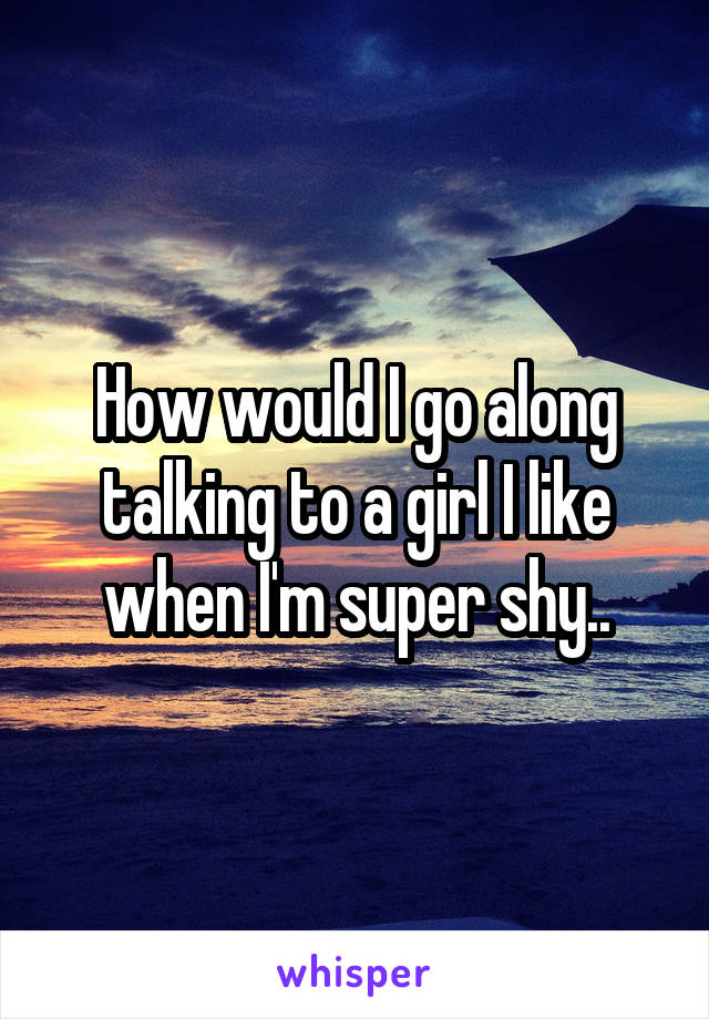 How would I go along talking to a girl I like when I'm super shy..