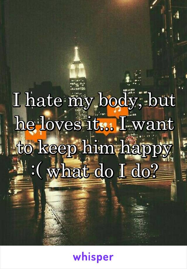 I hate my body, but he loves it... I want to keep him happy :( what do I do?