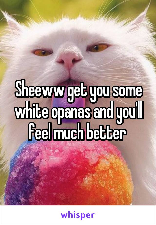 Sheeww get you some white opanas and you'll feel much better 