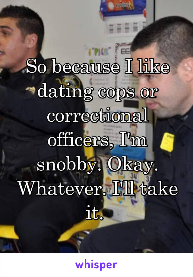 So because I like dating cops or correctional officers, I'm snobby. Okay. Whatever. I'll take it. 