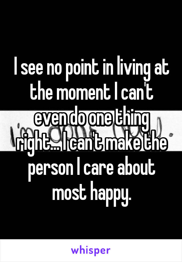 I see no point in living at the moment I can't even do one thing right... I can't make the person I care about most happy.