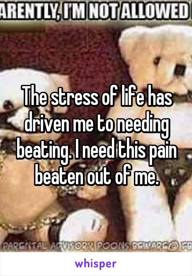 The stress of life has driven me to needing beating. I need this pain beaten out of me.