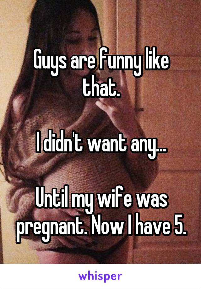 Guys are funny like that.

I didn't want any...

Until my wife was pregnant. Now I have 5.