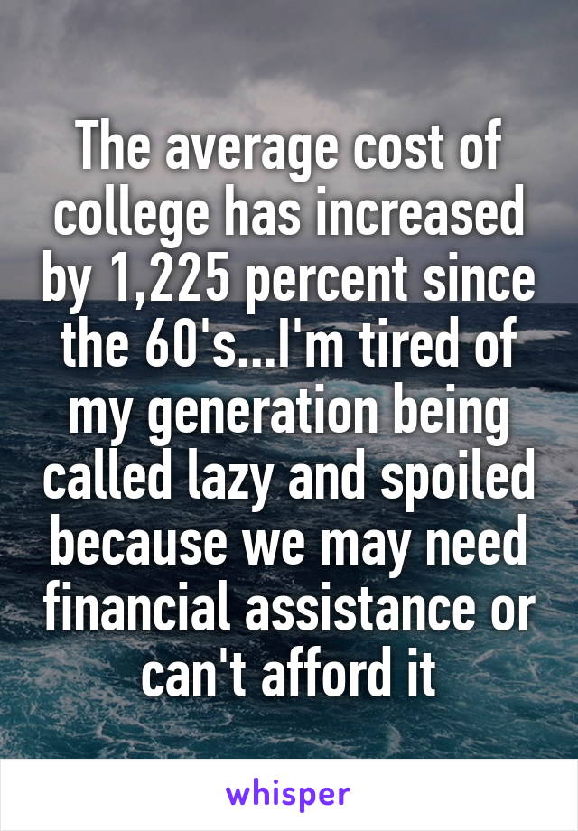 The average cost of college has increased by 1,225 percent since the 60's...I'm tired of my generation being called lazy and spoiled because we may need financial assistance or can't afford it