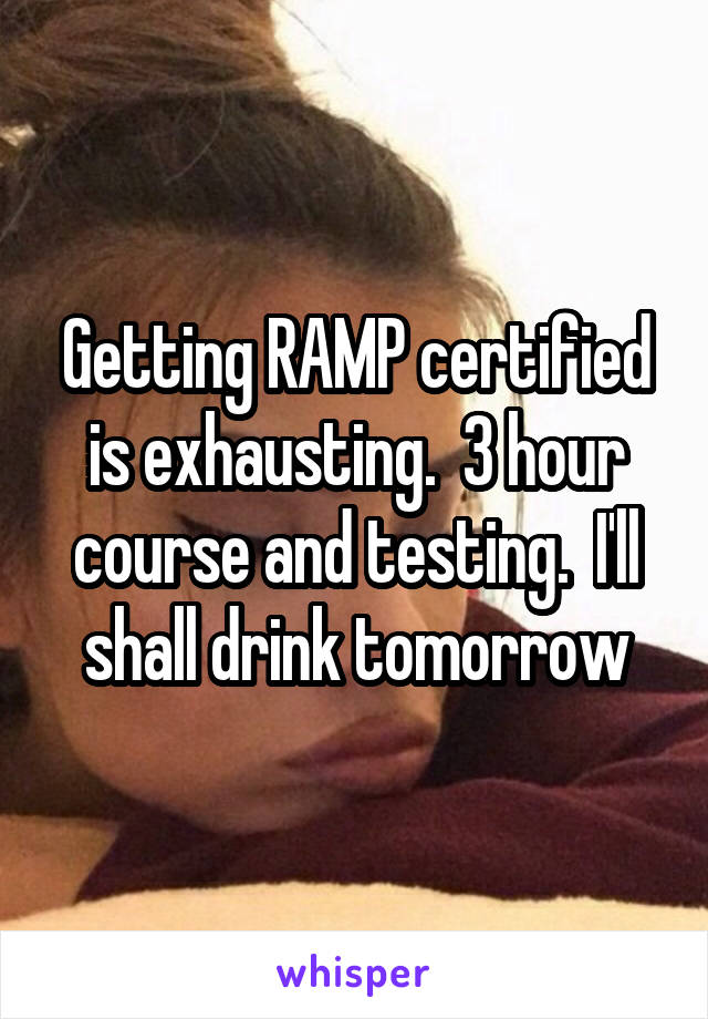 Getting RAMP certified is exhausting.  3 hour course and testing.  I'll shall drink tomorrow