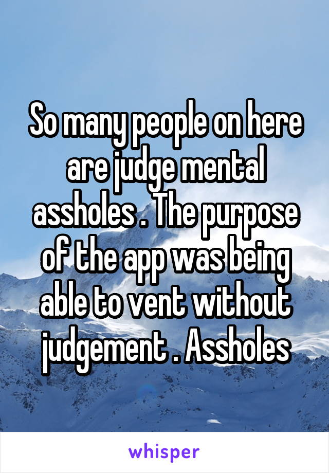 So many people on here are judge mental assholes . The purpose of the app was being able to vent without judgement . Assholes