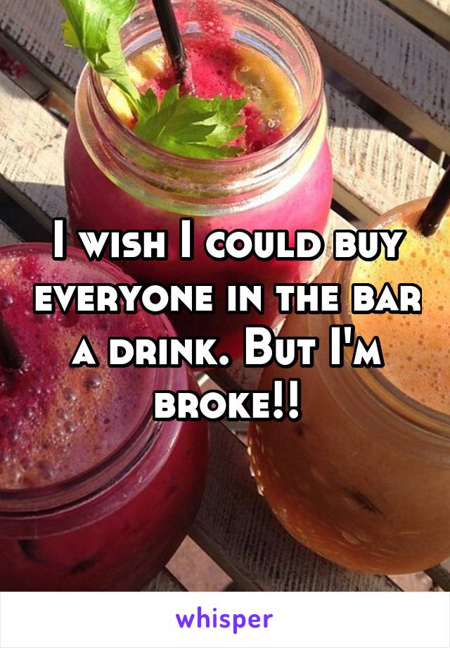 I wish I could buy everyone in the bar a drink. But I'm broke!!