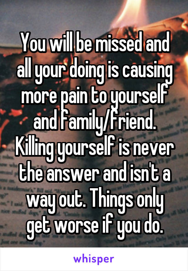 You will be missed and all your doing is causing more pain to yourself and family/friend. Killing yourself is never the answer and isn't a way out. Things only get worse if you do.