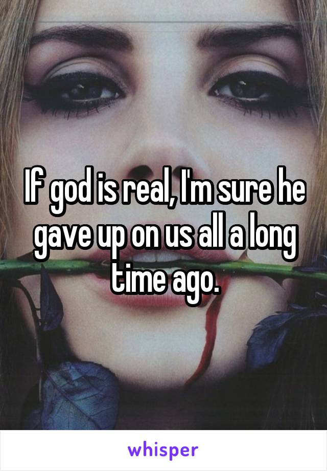 If god is real, I'm sure he gave up on us all a long time ago.