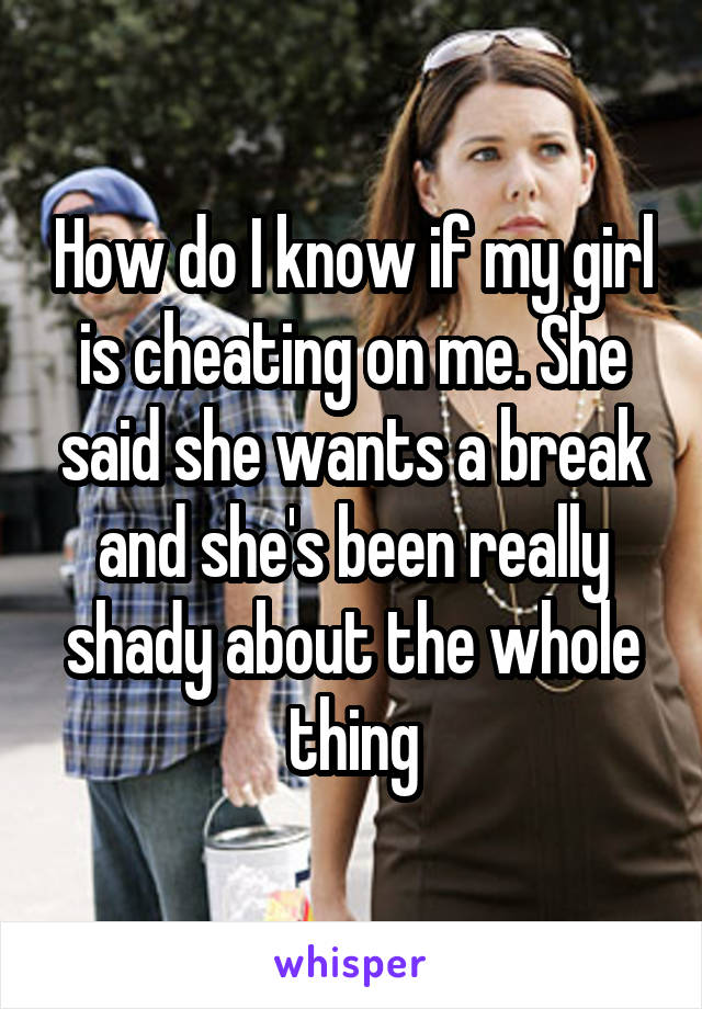 How do I know if my girl is cheating on me. She said she wants a break and she's been really shady about the whole thing