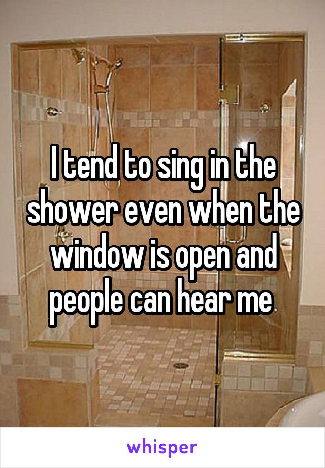 I tend to sing in the shower even when the window is open and people can hear me 