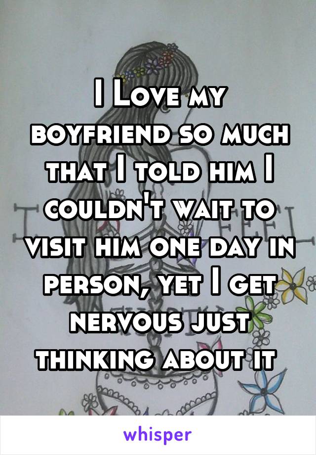 I Love my boyfriend so much that I told him I couldn't wait to visit him one day in person, yet I get nervous just thinking about it 