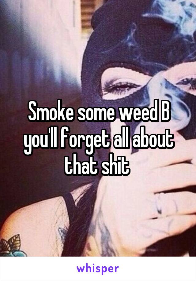 Smoke some weed B you'll forget all about that shit 