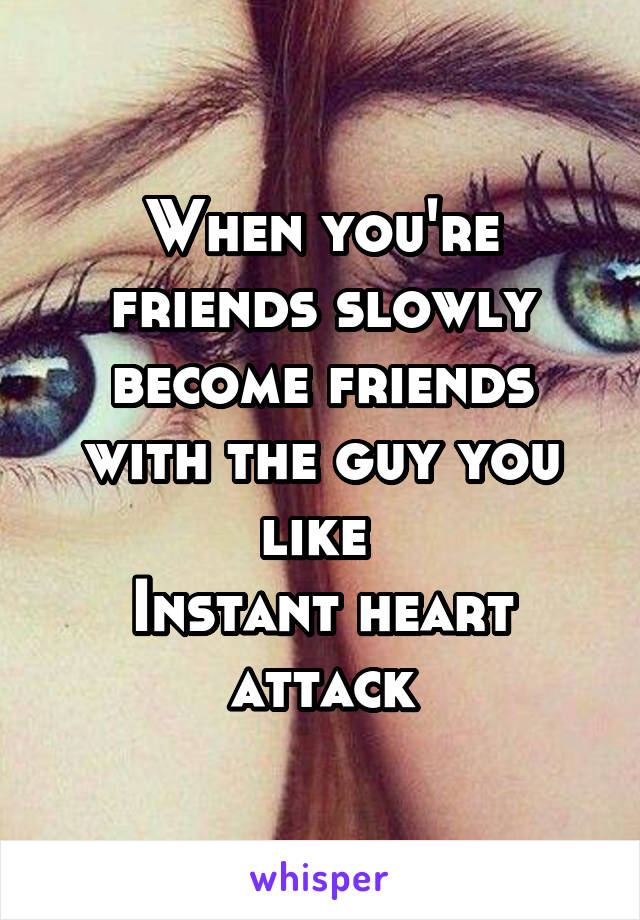 When you're friends slowly become friends with the guy you like 
Instant heart attack