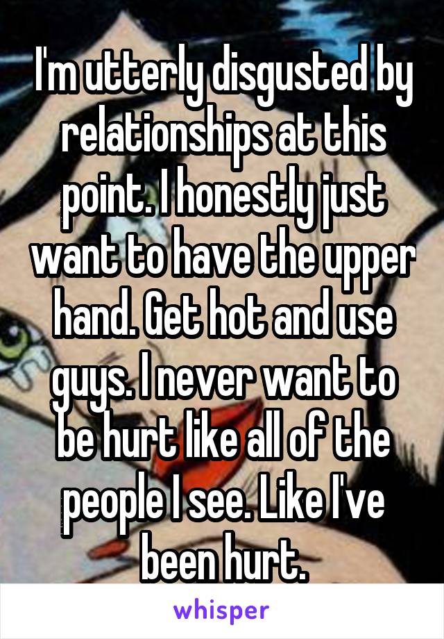 I'm utterly disgusted by relationships at this point. I honestly just want to have the upper hand. Get hot and use guys. I never want to be hurt like all of the people I see. Like I've been hurt.