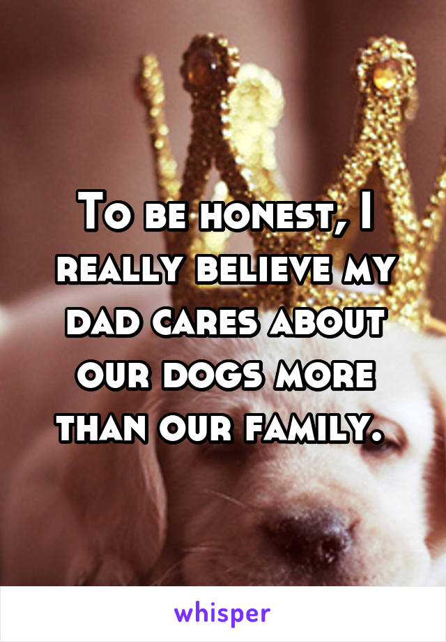 To be honest, I really believe my dad cares about our dogs more than our family. 