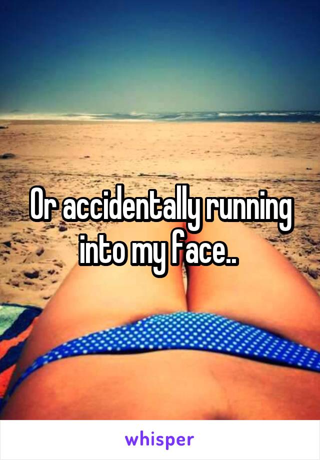 Or accidentally running into my face.. 