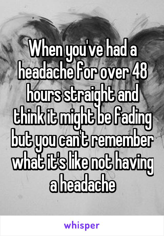 When you've had a headache for over 48 hours straight and think it might be fading but you can't remember what it's like not having a headache