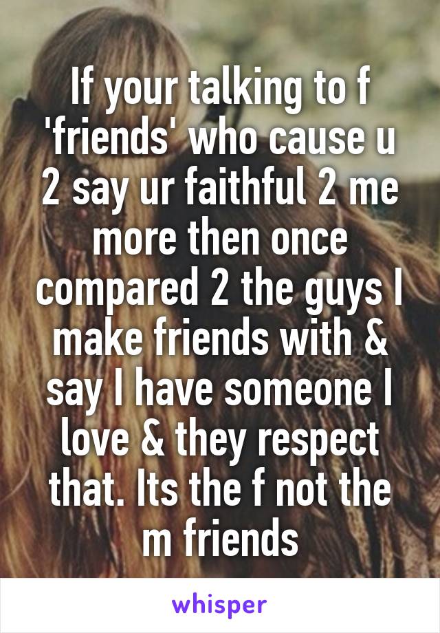 If your talking to f 'friends' who cause u 2 say ur faithful 2 me more then once compared 2 the guys I make friends with & say I have someone I love & they respect that. Its the f not the m friends