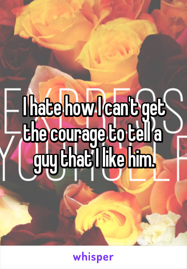 I hate how I can't get the courage to tell a  guy that I like him.