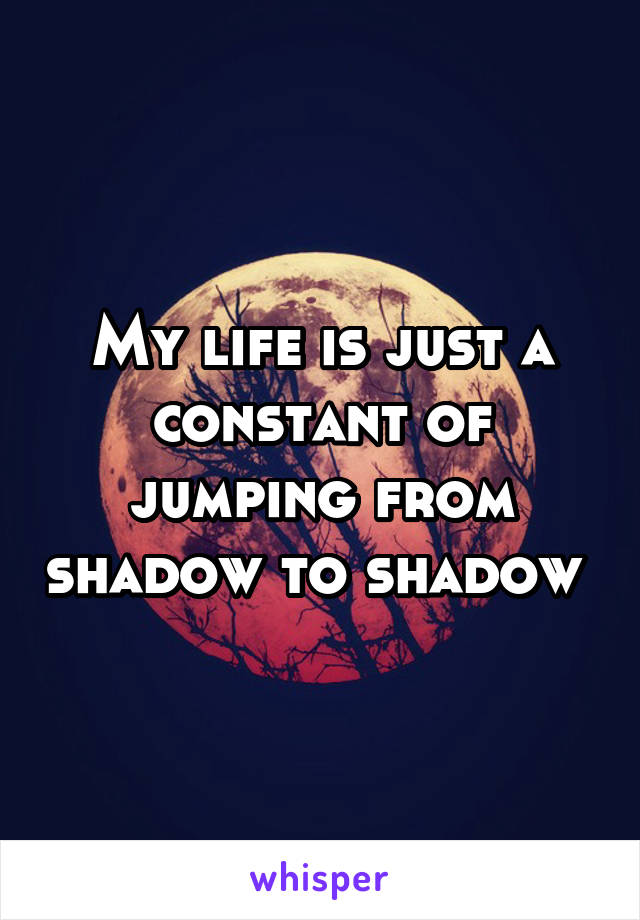 My life is just a constant of jumping from shadow to shadow 