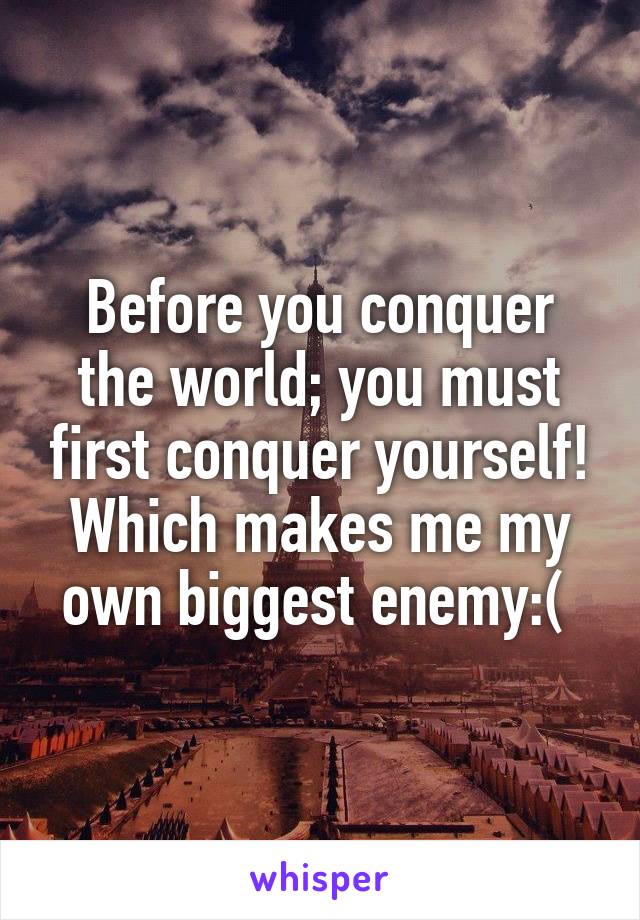 Before you conquer the world; you must first conquer yourself! Which makes me my own biggest enemy:( 