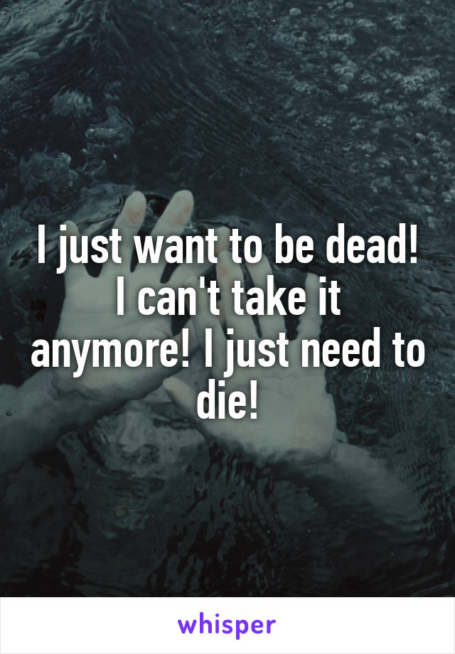 I just want to be dead! I can't take it anymore! I just need to die!