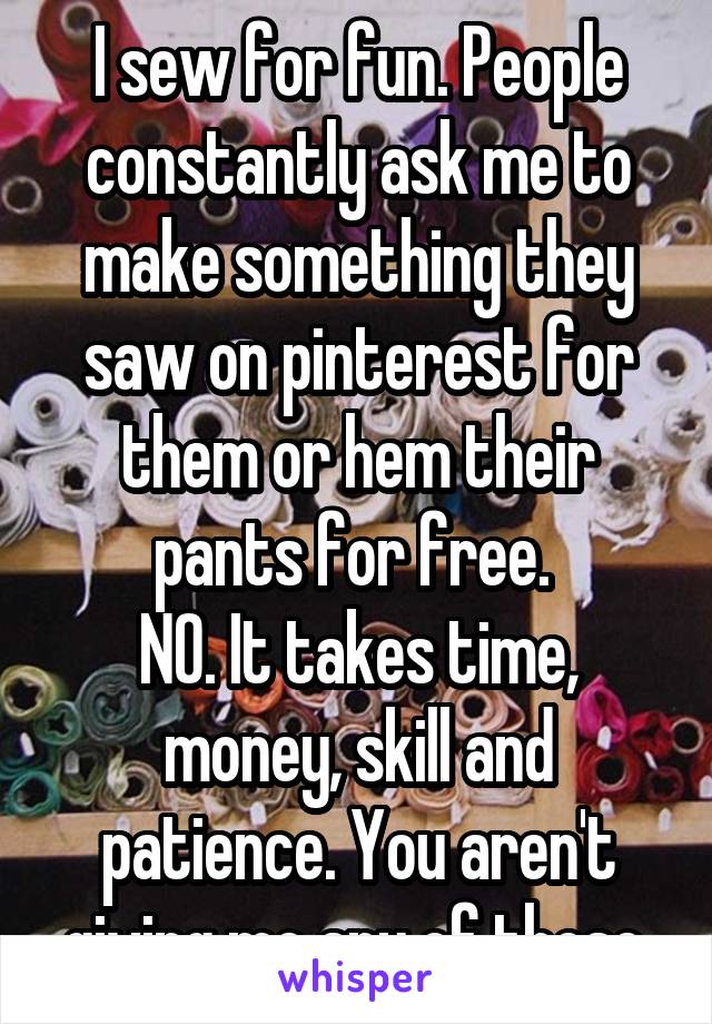 I sew for fun. People constantly ask me to make something they saw on pinterest for them or hem their pants for free. 
NO. It takes time, money, skill and patience. You aren't giving me any of those.