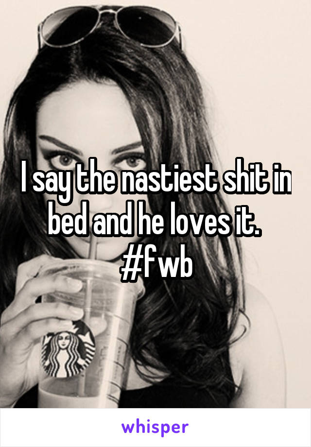 I say the nastiest shit in bed and he loves it. 
#fwb