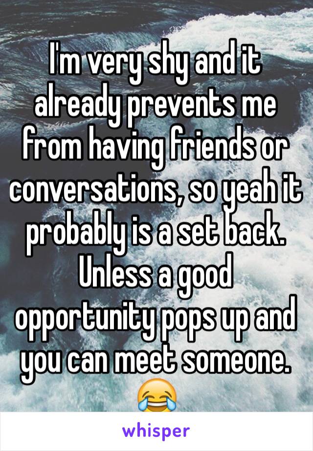 I'm very shy and it already prevents me from having friends or conversations, so yeah it probably is a set back. Unless a good opportunity pops up and you can meet someone. 😂