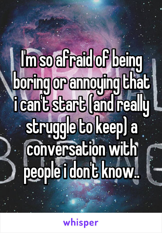 I'm so afraid of being boring or annoying that i can't start (and really struggle to keep) a conversation with people i don't know..