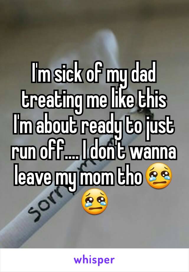 I'm sick of my dad treating me like this I'm about ready to just run off.... I don't wanna leave my mom tho😢😢