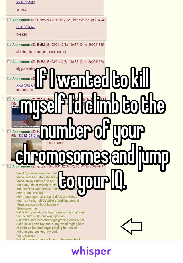 If I wanted to kill myself I'd climb to the number of your chromosomes and jump to your IQ.