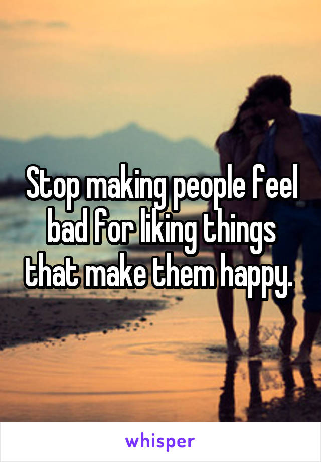 Stop making people feel bad for liking things that make them happy. 