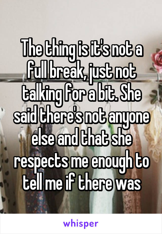 The thing is it's not a full break, just not talking for a bit. She said there's not anyone else and that she respects me enough to tell me if there was