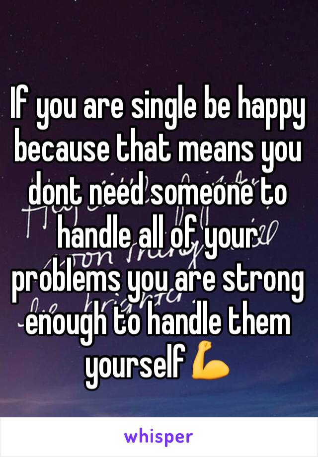 If you are single be happy because that means you dont need someone to handle all of your problems you are strong enough to handle them yourself💪