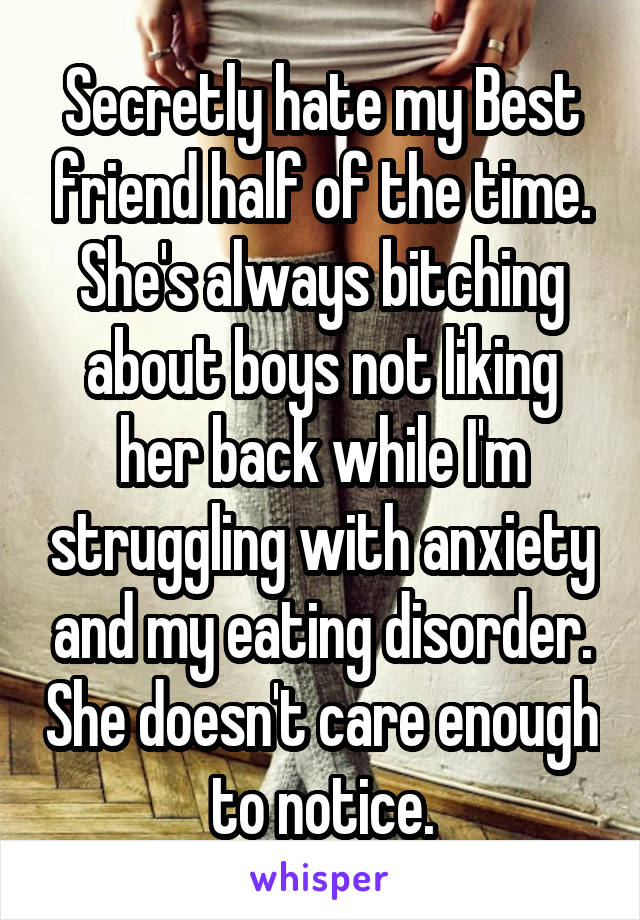 Secretly hate my Best friend half of the time. She's always bitching about boys not liking her back while I'm struggling with anxiety and my eating disorder. She doesn't care enough to notice.