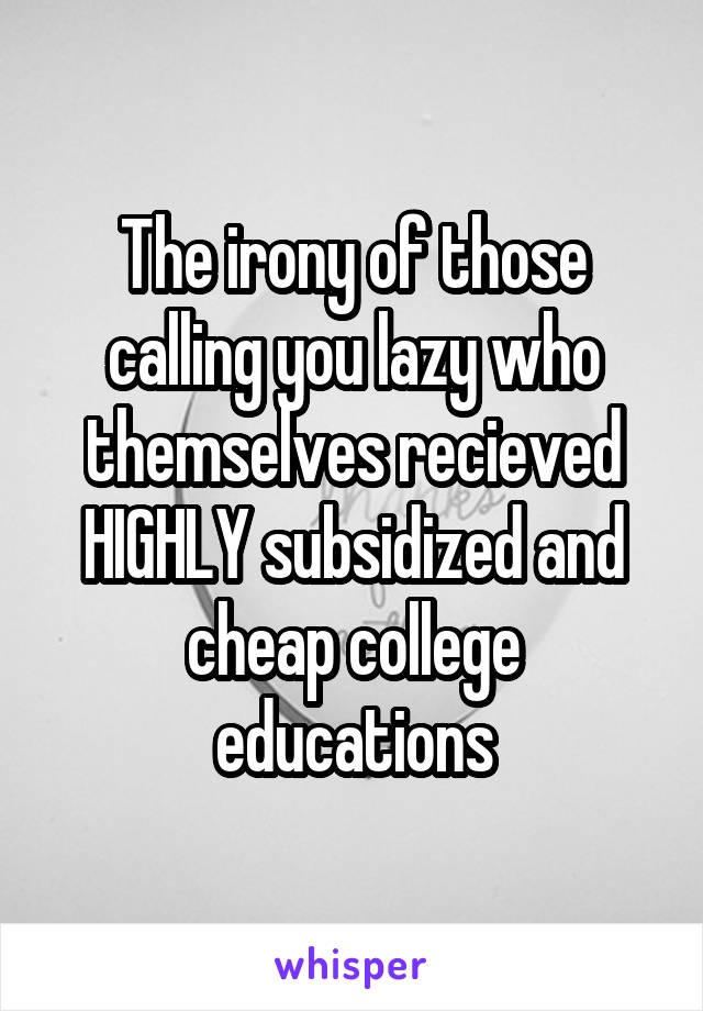 The irony of those calling you lazy who themselves recieved HIGHLY subsidized and cheap college educations