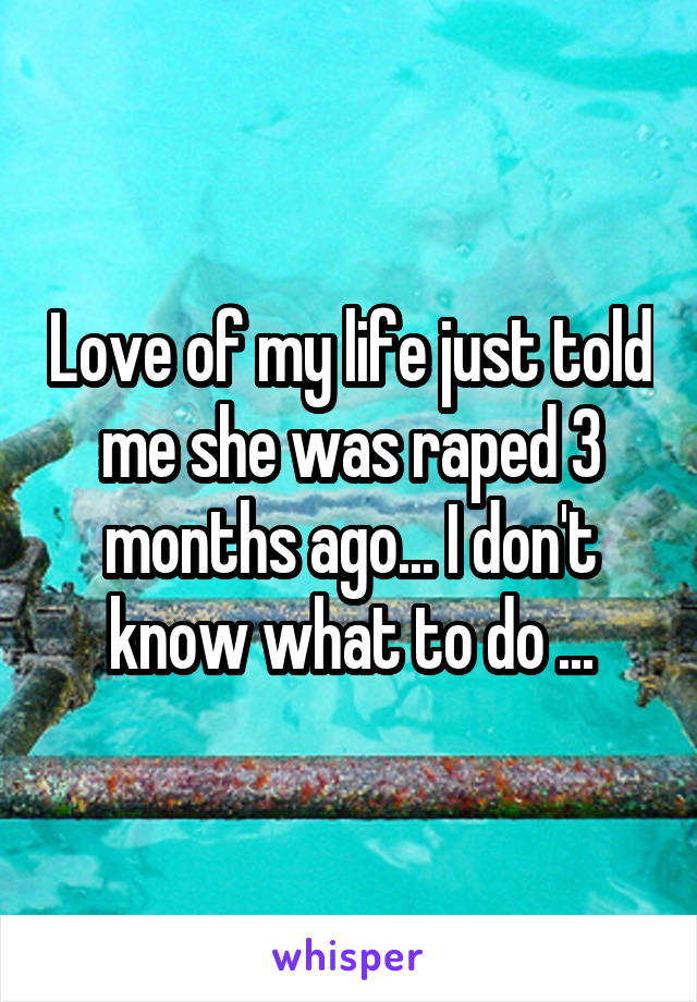 Love of my life just told me she was raped 3 months ago... I don't know what to do ...