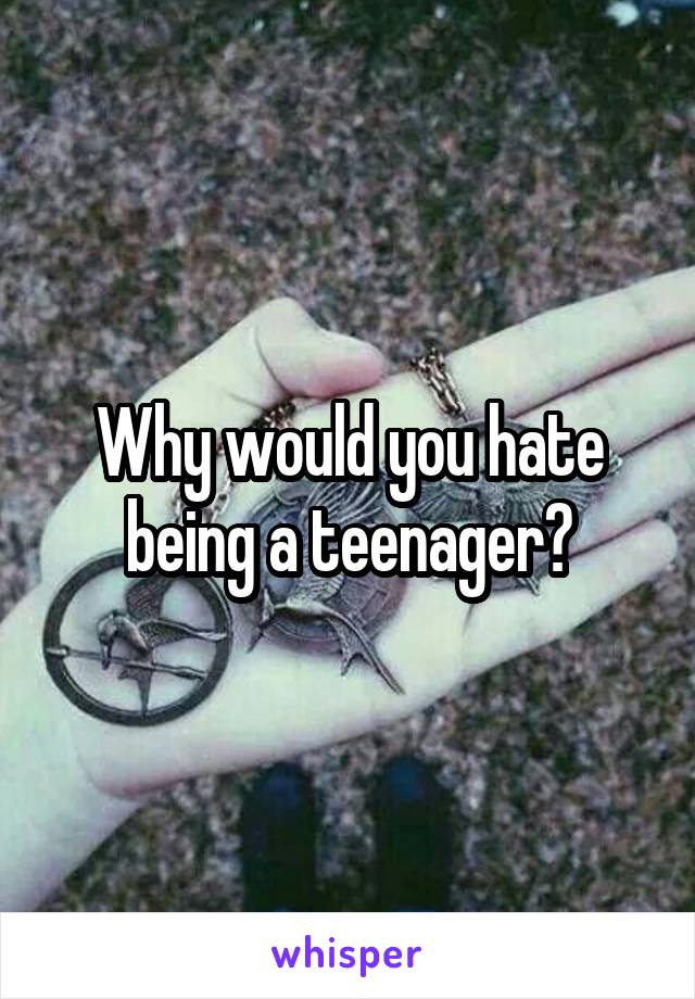 Why would you hate being a teenager?