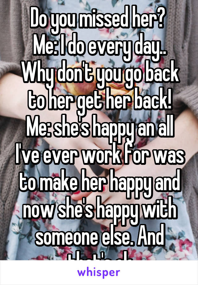 Do you missed her? 
Me: I do every day..
Why don't you go back to her get her back!
Me: she's happy an all I've ever work for was to make her happy and now she's happy with someone else. And that's ok