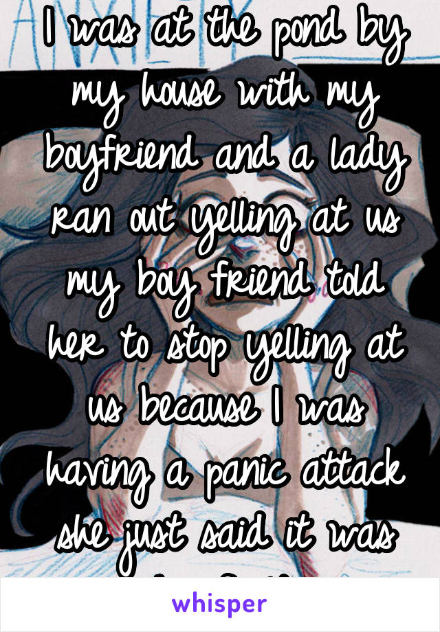 I was at the pond by my house with my boyfriend and a lady ran out yelling at us my boy friend told her to stop yelling at us because I was having a panic attack she just said it was his fault.