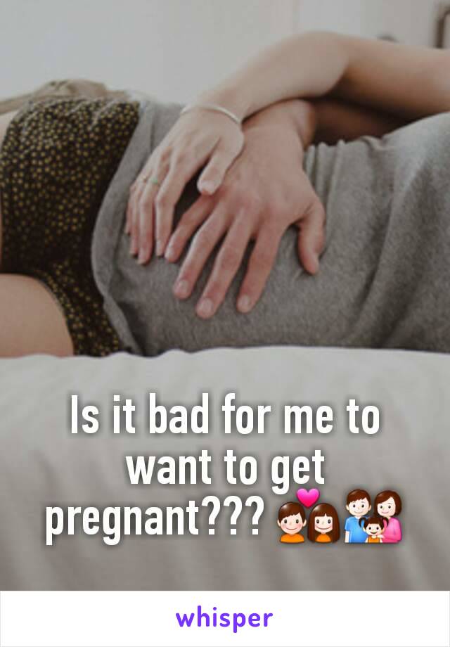 Is it bad for me to want to get pregnant??? 💑👪