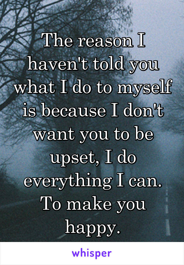 The reason I haven't told you what I do to myself is because I don't want you to be upset, I do everything I can. To make you happy.