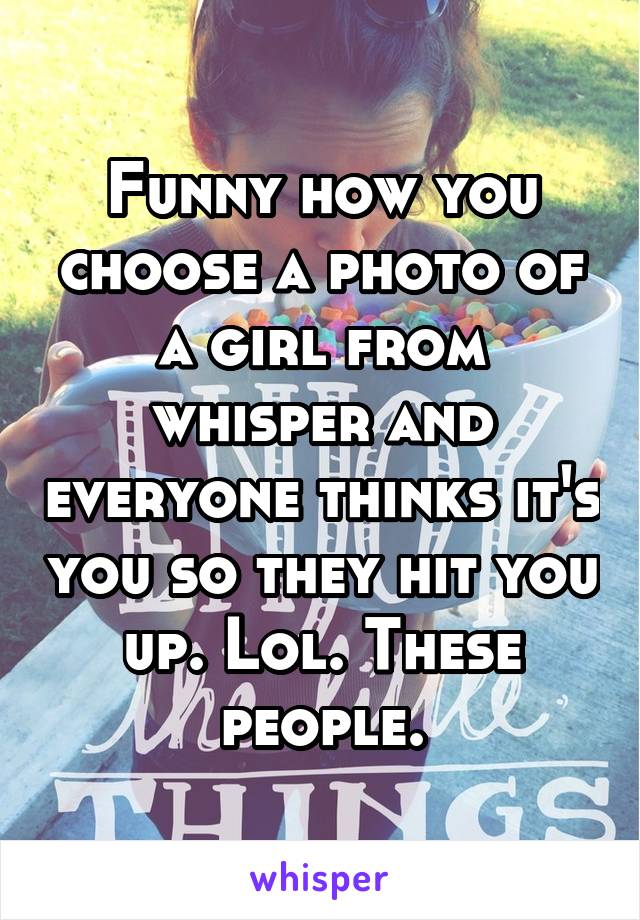 Funny how you choose a photo of a girl from whisper and everyone thinks it's you so they hit you up. Lol. These people.